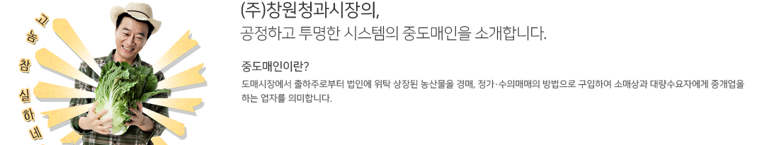 (주)창원청과시장의,
공정하고 투명한 시스템의 중도매인을 소개합니다. 중도매인이란?
도매시장에서 출하주로부터 법인에 위탁 상장된 농산물을 경매, 정가·수의매매의 방법으로 구입하여 소매상과 대량수요자에게 중개업을
하는 업자를 의미합니다.
