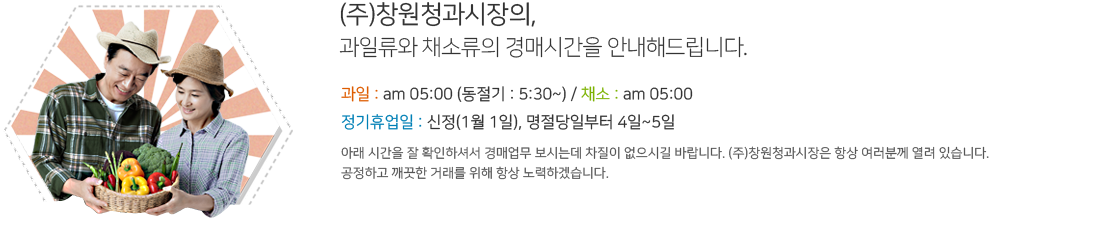 (주)창원청과시장의,
과일류와 채소류의 경매시간을 안내해드립니다. 과일 : am 05:00 (동절기 : 5:30~) / 채소 : am 05:00 / 정기휴업일 : 신정(1월 1일), 명절당일부터 4일~5일